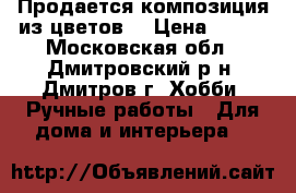 Продается композиция из цветов. › Цена ­ 900 - Московская обл., Дмитровский р-н, Дмитров г. Хобби. Ручные работы » Для дома и интерьера   